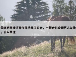 黄晓明带叶珂参加陈浩民生日会，一张合影诠释艺人友情，引人关注