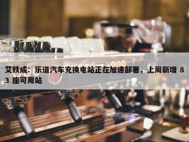 艾铁成：乐道汽车充换电站正在加速部署，上周新增 83 座可用站