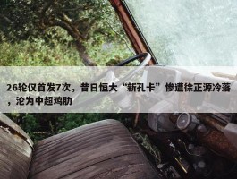 26轮仅首发7次，昔日恒大“新孔卡”惨遭徐正源冷落，沦为中超鸡肋