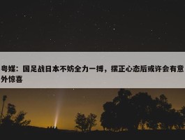 粤媒：国足战日本不妨全力一搏，摆正心态后或许会有意外惊喜