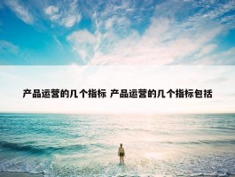 产品运营的几个指标 产品运营的几个指标包括