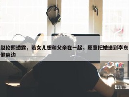 赵伦熙透露，若女儿想和父亲在一起，愿意把她送到李东健身边