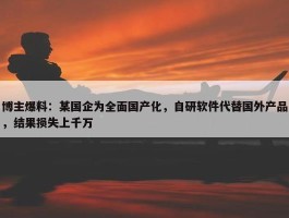 博主爆料：某国企为全面国产化，自研软件代替国外产品，结果损失上千万