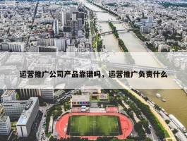 运营推广公司产品靠谱吗，运营推广负责什么