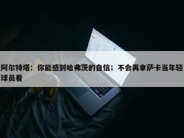 阿尔特塔：你能感到哈弗茨的自信；不会再拿萨卡当年轻球员看