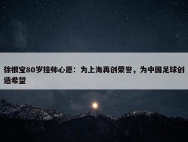 徐根宝80岁挂帅心愿：为上海再创荣誉，为中国足球创造希望