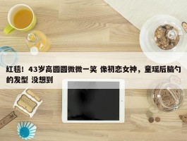 红毯！43岁高圆圆微微一笑 像初恋女神，童瑶后脑勺的发型 没想到