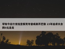 早知今日什克枯坐板凳冬窗或离开巴黎 23年追求大合同0元出走