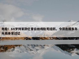 危险！64岁何家劲忆昔日拍戏险死经历，今淡出圈多年从商身家过亿