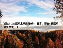 尴尬！2大冠军上单质疑Bin！直言：要有S赛冠军，才算是世一上