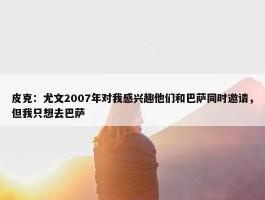 皮克：尤文2007年对我感兴趣他们和巴萨同时邀请，但我只想去巴萨