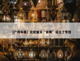 【广州车展】比亚迪又“豪横”设立了专馆