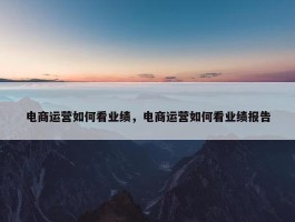 电商运营如何看业绩，电商运营如何看业绩报告