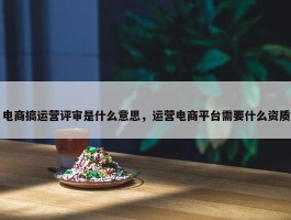 电商搞运营评审是什么意思，运营电商平台需要什么资质