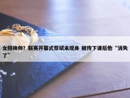 女排换帅？联赛开幕式蔡斌未现身 被传下课后他“消失了”