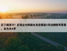 忘了阚清子？纪凌尘与韩籍女友恋爱超5月狂晒照秀恩爱，女方大4岁