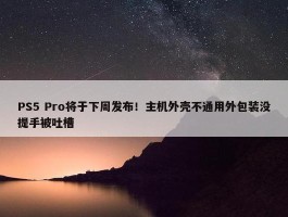 PS5 Pro将于下周发布！主机外壳不通用外包装没提手被吐槽