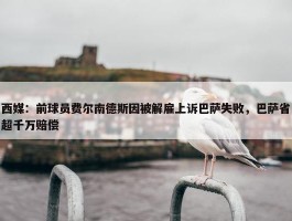 西媒：前球员费尔南德斯因被解雇上诉巴萨失败，巴萨省超千万赔偿