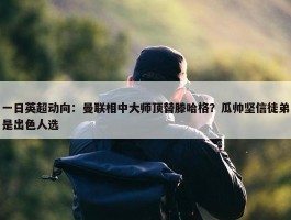 一日英超动向：曼联相中大师顶替滕哈格？瓜帅坚信徒弟是出色人选