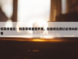 佩莱格里尼：我非常尊重德罗西，但是现在我们必须向前看