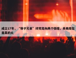 成立17年，“筷子兄弟”终究走向两个极端，肖央现在是真的火