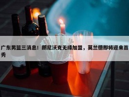 广东男篮三消息！朗尼沃克无缘加盟，莫兰德即将迎来首秀