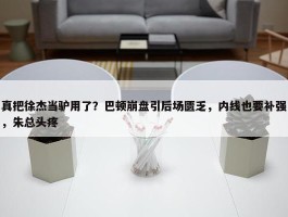 真把徐杰当驴用了？巴顿崩盘引后场匮乏，内线也要补强，朱总头疼