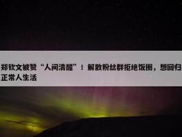 郑钦文被赞“人间清醒”！解散粉丝群拒绝饭圈，想回归正常人生活