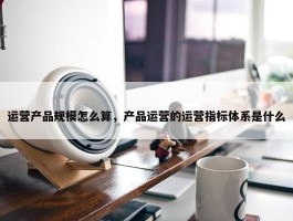 运营产品规模怎么算，产品运营的运营指标体系是什么