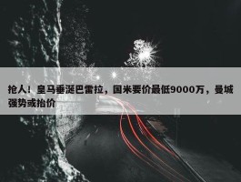 抢人！皇马垂涎巴雷拉，国米要价最低9000万，曼城强势或抬价