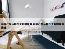 运营产品从哪几个方向发展 运营产品从哪几个方向发展最好