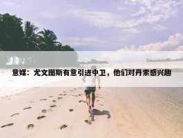 意媒：尤文图斯有意引进中卫，他们对丹索感兴趣