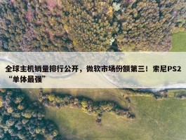 全球主机销量排行公开，微软市场份额第三！索尼PS2“单体最强”