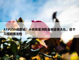 ATP250成都站：小将周意决胜盘收退赛大礼，迎个人巡回赛首胜