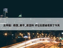 王传福：敢想_敢干_敢坚持 才让比亚迪走到了今天