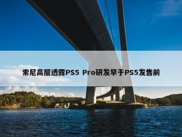 索尼高层透露PS5 Pro研发早于PS5发售前