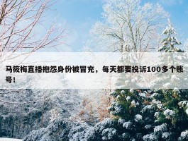 马筱梅直播抱怨身份被冒充，每天都要投诉100多个账号！