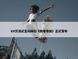 XR沉浸式互动体验《敦煌奇旅》正式发布