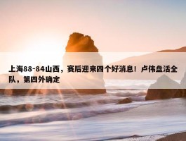 上海88-84山西，赛后迎来四个好消息！卢伟盘活全队，第四外确定