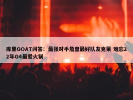 库里GOAT问答：最强对手詹皇最好队友克莱 难忘22年G4最爱火锅