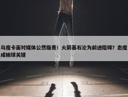 乌度卡面对媒体公然指责！火箭基石沦为前进阻碍？态度成输球关键