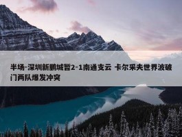 半场-深圳新鹏城暂2-1南通支云 卡尔采夫世界波破门两队爆发冲突