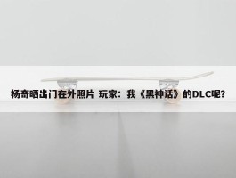 杨奇晒出门在外照片 玩家：我《黑神话》的DLC呢？