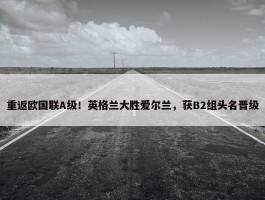 重返欧国联A级！英格兰大胜爱尔兰，获B2组头名晋级