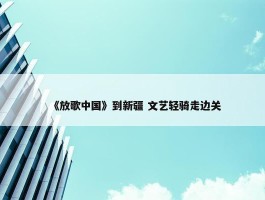 《放歌中国》到新疆 文艺轻骑走边关