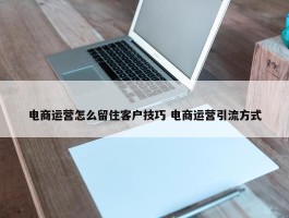 电商运营怎么留住客户技巧 电商运营引流方式