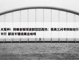 大冤种！同曦老板球迷群怒怼西热：我再三问考利斯坦行不行 都说不错结果这啥呀