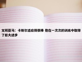 文班亚马：卡斯尔适应得很棒 他在一次次的训练中取得了巨大进步