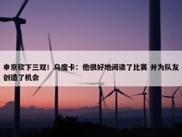 申京砍下三双！乌度卡：他很好地阅读了比赛 并为队友创造了机会