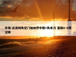 半场-达洛特失空门加纳乔中框+失单刀 曼联0-0西汉姆